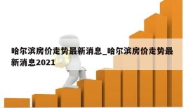 哈尔滨房价走势最新消息_哈尔滨房价走势最新消息2021