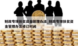 财政专项扶贫资金管理办法_财政专项扶贫资金管理办法修订时间