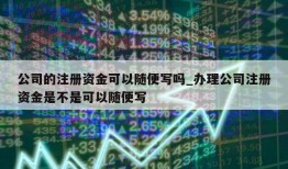 公司的注册资金可以随便写吗_办理公司注册资金是不是可以随便写