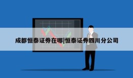 成都恒泰证券在哪|恒泰证券四川分公司