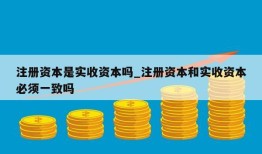 注册资本是实收资本吗_注册资本和实收资本必须一致吗