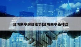 潍坊寒亭房价走势|潍坊寒亭新楼盘