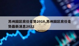 苏州园区房价走势2016,苏州园区房价走势最新消息2022