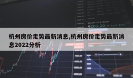 杭州房价走势最新消息,杭州房价走势最新消息2022分析