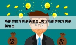 成都房价走势最新消息_房价成都房价走势最新消息