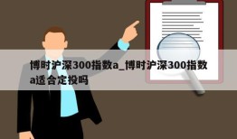 博时沪深300指数a_博时沪深300指数a适合定投吗