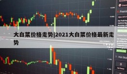 大白菜价格走势|2021大白菜价格最新走势