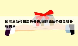 国际原油价格走势分析,国际原油价格走势分析快讯