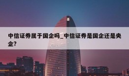 中信证券属于国企吗_中信证券是国企还是央企?