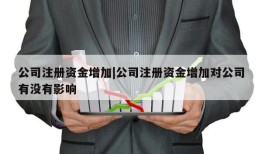 公司注册资金增加|公司注册资金增加对公司有没有影响