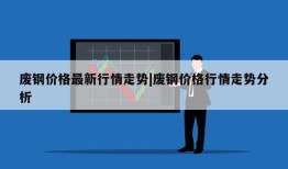 废钢价格最新行情走势|废钢价格行情走势分析