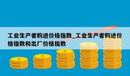 工业生产者购进价格指数_工业生产者购进价格指数和出厂价格指数