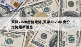 天津2020房价走势,天津2023年房价走势最新消息