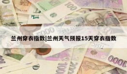 兰州穿衣指数|兰州天气预报15天穿衣指数