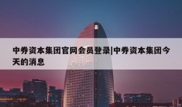 中券资本集团官网会员登录|中券资本集团今天的消息