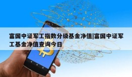 富国中证军工指数分级基金净值|富国中证军工基金净值查询今日