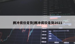 腾冲房价走势|腾冲房价走势2021