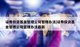 证券投资基金管理公司管理办法|证券投资基金管理公司管理办法最新