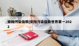 安阳污染指数|安阳污染指数世界第一2022