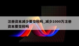 注册资本减少要交税吗_减少1000万注册资本要交税吗