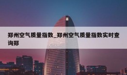 郑州空气质量指数_郑州空气质量指数实时查询郑