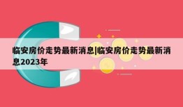 临安房价走势最新消息|临安房价走势最新消息2023年