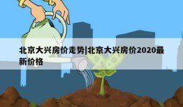 北京大兴房价走势|北京大兴房价2020最新价格