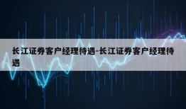 长江证券客户经理待遇-长江证券客户经理待遇