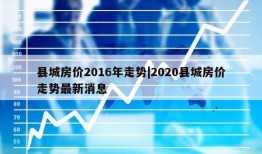 县城房价2016年走势|2020县城房价走势最新消息