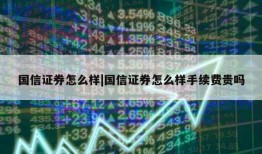 国信证券怎么样|国信证券怎么样手续费贵吗