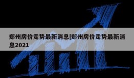 郑州房价走势最新消息|郑州房价走势最新消息2021