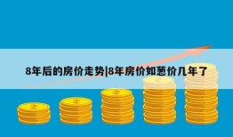 8年后的房价走势|8年房价如葱价几年了