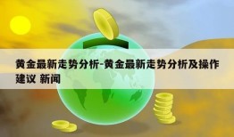 黄金最新走势分析-黄金最新走势分析及操作建议 新闻