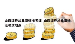 山西证券从业资格准考证_山西证券从业资格证考试地点