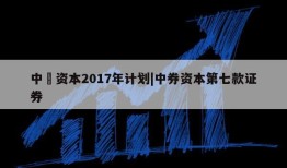 中劵资本2017年计划|中券资本第七款证券