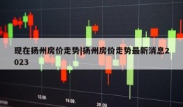 现在扬州房价走势|扬州房价走势最新消息2023