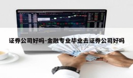 证券公司好吗-金融专业毕业去证券公司好吗