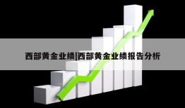 西部黄金业绩|西部黄金业绩报告分析