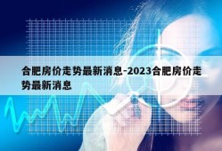 合肥房价走势最新消息-2023合肥房价走势最新消息