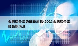 合肥房价走势最新消息-2023合肥房价走势最新消息