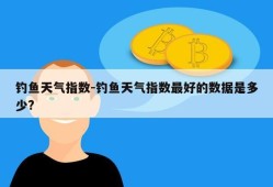 钓鱼天气指数-钓鱼天气指数最好的数据是多少?