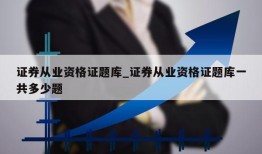 证券从业资格证题库_证券从业资格证题库一共多少题