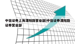 中信证券上海溧阳路营业部|中信证券溧阳路证券营业部