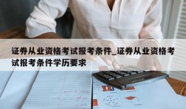 证券从业资格考试报考条件_证券从业资格考试报考条件学历要求