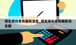 保定房价走势最新消息_保定房价走势最新消息图