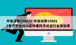 中信证券150636-中信证券150015客户不允许以此种委托方式进行业务处理