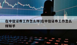 在中信证券工作怎么样|在中信证券工作怎么样知乎