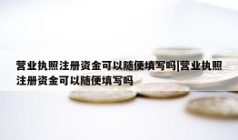 营业执照注册资金可以随便填写吗|营业执照注册资金可以随便填写吗