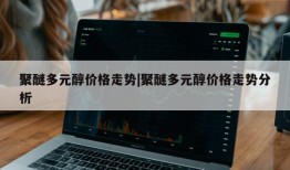 聚醚多元醇价格走势|聚醚多元醇价格走势分析