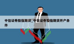 中信证券股指期货_中信证券股指期货开户条件